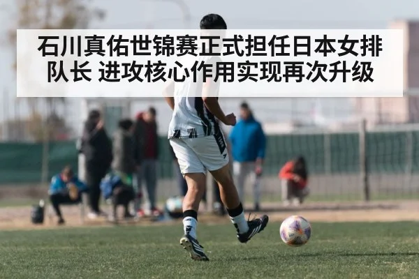 石川真佑世锦赛正式担任日本女排队长 进攻核心作用实现再次升级